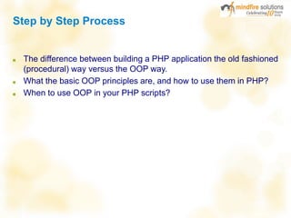 Step by Step Process
■ The difference between building a PHP application the old fashioned
(procedural) way versus the OOP way.
■ What the basic OOP principles are, and how to use them in PHP?
■ When to use OOP in your PHP scripts?
 