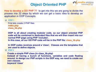 Object Oriented PHP
How to develop a OO PHP ?? to get into this we are going to divide the
process into 22 steps by which we can get a basic idea to develop an
application in OOP Concepts.
STEP 1
First lets create 2 PHP files
index.php
class_lib.php
OOP is all about creating modular code, so our object oriented PHP
code will be contained in dedicated files that we will then insert into our
normal PHP page using PHP 'includes'.
In this case, all our OO PHP code will be in the PHP file: class_lib.php
In OOP codes revolves around a 'class', Classes are the templates that
are used to define objects.
STEP 2
Create a simple PHP class (in class_lib.php)
Instead of having a bunch of functions, variables and code floating
around, to design our PHP scripts in the OOP way, we need to create our
own classes.
keyword 'class'
 
