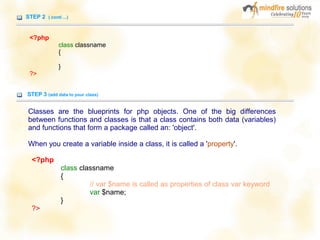 STEP 2 ( conti ...)
<?php
class classname
{
}
?>
STEP 3 (add data to your class)
Classes are the blueprints for php objects. One of the big differences
between functions and classes is that a class contains both data (variables)
and functions that form a package called an: 'object'.
When you create a variable inside a class, it is called a 'property'.
<?php
class classname
{
// var $name is called as properties of class var keyword
var $name;
}
?>
 