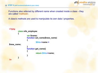 STEP 4 (add functions/methods to your class)
Functions also referred by different name when created inside a class - they
are called 'methods'.
A class's methods are used to manipulate its own data / properties.
<?php
class mfs_employee
{
var $name;
function set_name($new_name)
{
$this->name =
$new_name;
}
function get_name()
{
return $this->name;
}
}
?>
 