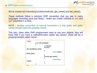STEP 5 (getter and setter functions)
We've created two interesting functions/methods: get_name() and set_name().
These methods follow a common OOP convention that you see in many
languages (including Java and Ruby) - where you create methods to 'set' and
'get' properties in a class.
NOTE : Another convention (a naming convention,) is that getter and setter
names should match the property names.
This way, when other PHP programmers want to use your objects, they will
know that if you have a method/function called 'set_name()', there will be a
property/variable called 'name'.
<?php
class mfs_employee
{
var $name;
function
set_name($new_name)
{
$this->name =
$new_name;
}
function get_name()
{
return $this-
>name;
}
}
?>
 