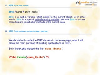 STEP 6 (The '$this' variable)
$this->name = $new_name;
$this is a built-in variable which points to the current object. Or in other
words, $this is a special self-referencing variable. We use $this to access
properties and to call other methods of the current class.
STEP 7 (Use our class in our main PHP page : index.php )
We should not create the PHP classes in our main page, else it will
break the main purpose of building applications in OOP.
So in index.php include the file ( class_lib.php )
<?php include('class_lib.php'); ?>
 