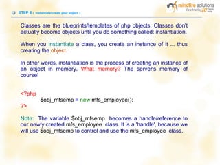 STEP 8 ( Instantiate/create your object )
Classes are the blueprints/templates of php objects. Classes don't
actually become objects until you do something called: instantiation.
When you instantiate a class, you create an instance of it ... thus
creating the object.
In other words, instantiation is the process of creating an instance of
an object in memory. What memory? The server's memory of
course!
<?php
$obj_mfsemp = new mfs_employee();
?>
Note: The variable $obj_mfsemp becomes a handle/reference to
our newly created mfs_employee class. It is a 'handle', because we
will use $obj_mfsemp to control and use the mfs_employee class.
 