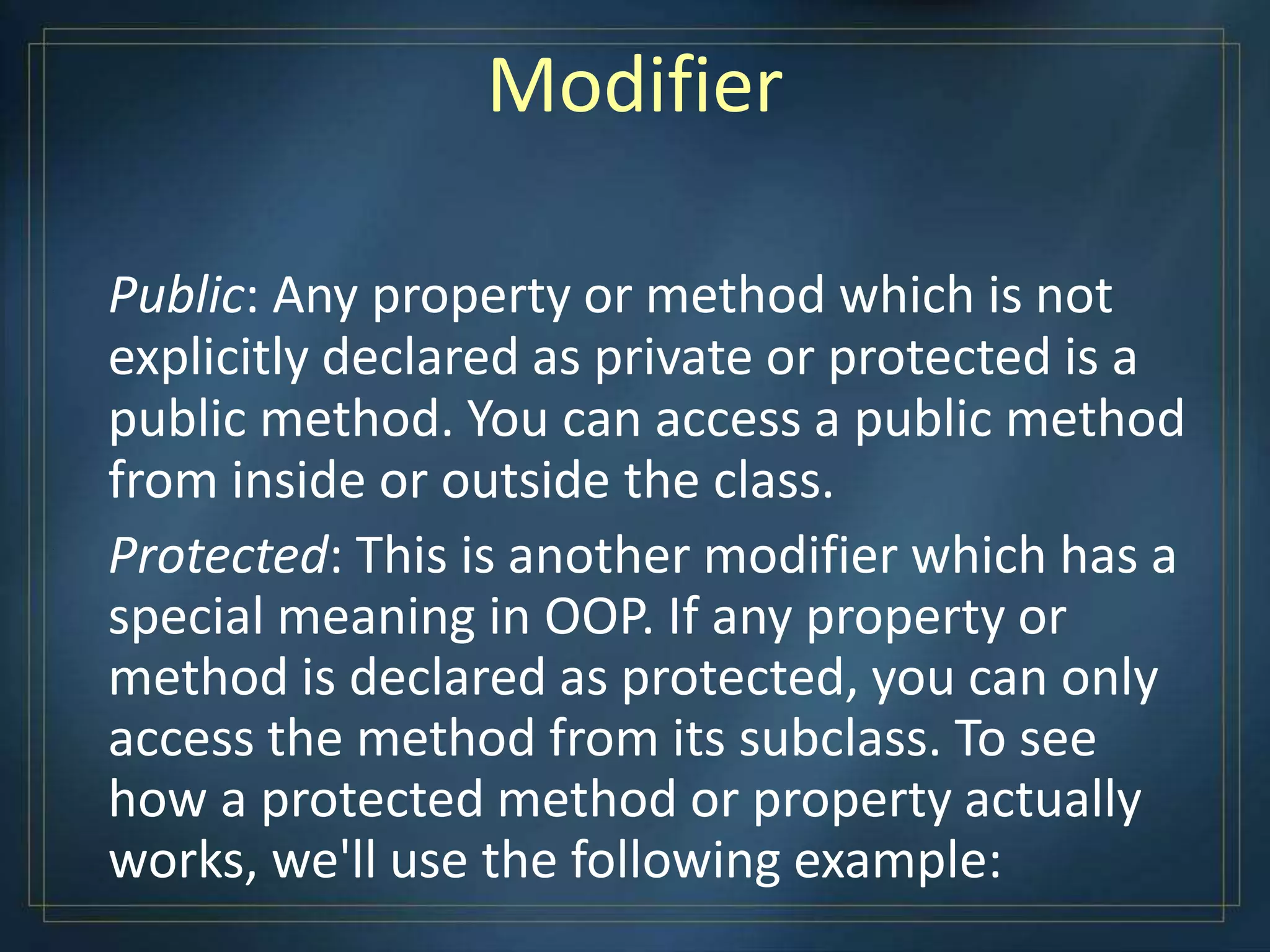 Modifier
Public: Any property or method which is not
explicitly declared as private or protected is a
public method. You can access a public method
from inside or outside the class.
Protected: This is another modifier which has a
special meaning in OOP. If any property or
method is declared as protected, you can only
access the method from its subclass. To see
how a protected method or property actually
works, we'll use the following example:
 
