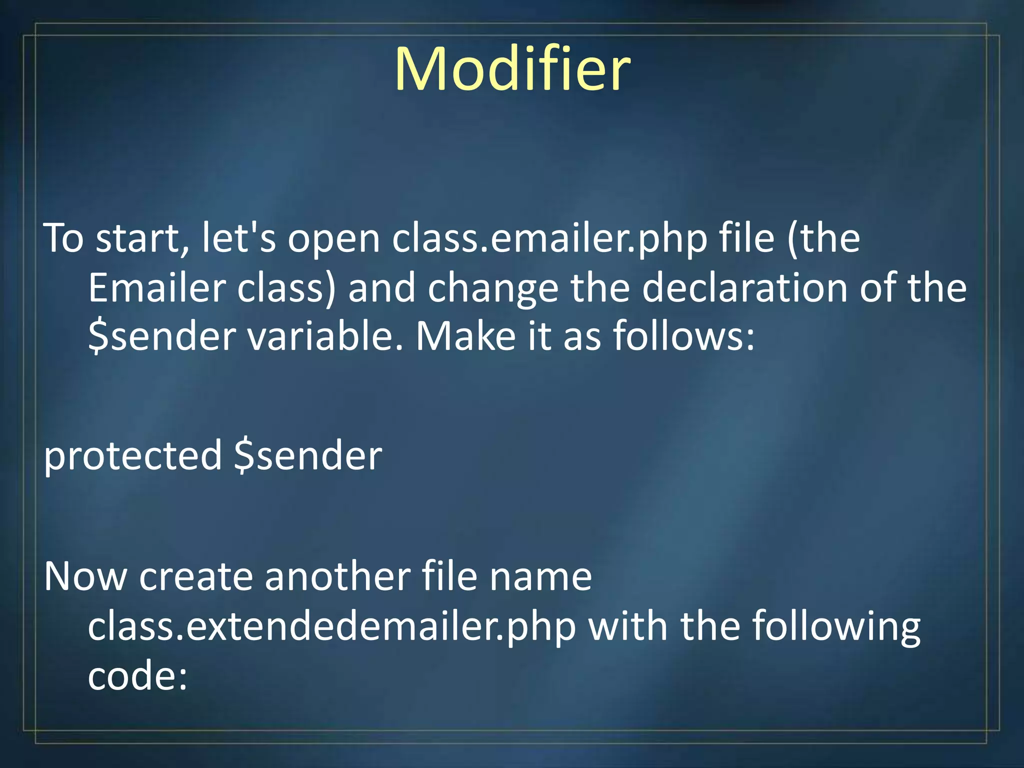 Modifier
To start, let's open class.emailer.php file (the
Emailer class) and change the declaration of the
$sender variable. Make it as follows:
protected $sender
Now create another file name
class.extendedemailer.php with the following
code:
 