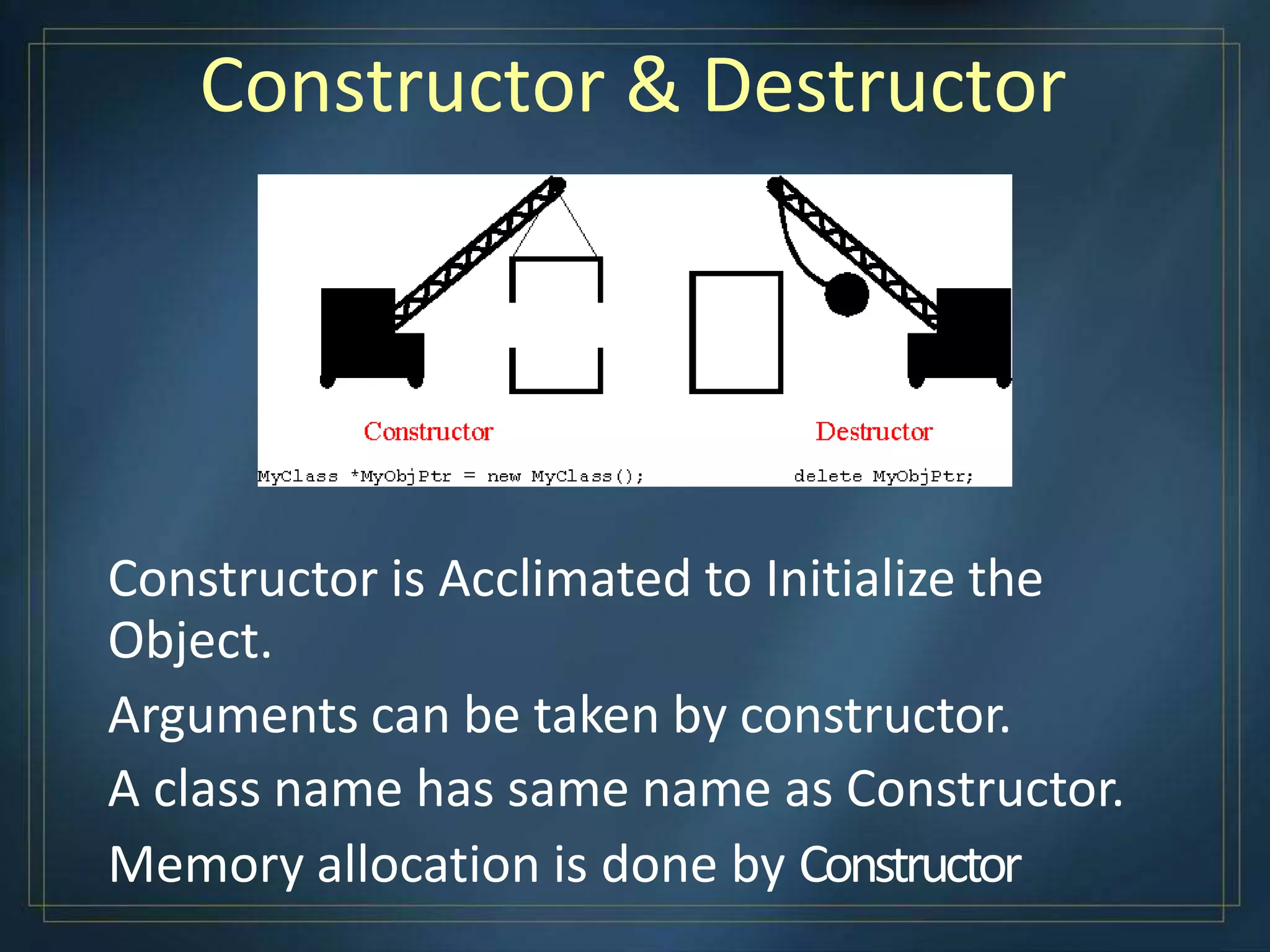 Constructor & Destructor
Constructor is Acclimated to Initialize the
Object.
Arguments can be taken by constructor.
A class name has same name as Constructor.
Memory allocation is done by Constructor
 