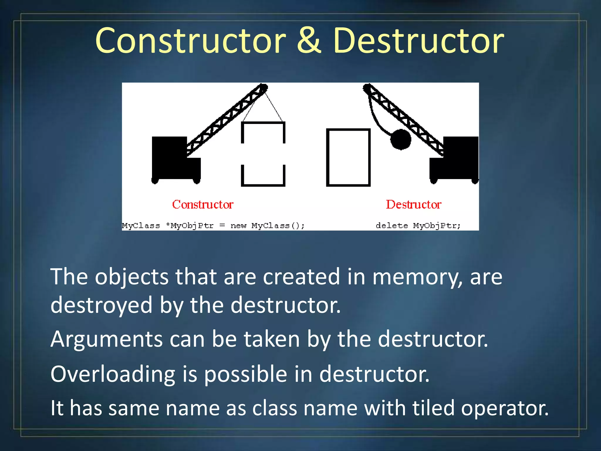 Constructor & Destructor
The objects that are created in memory, are
destroyed by the destructor.
Arguments can be taken by the destructor.
Overloading is possible in destructor.
It has same name as class name with tiled operator.
 