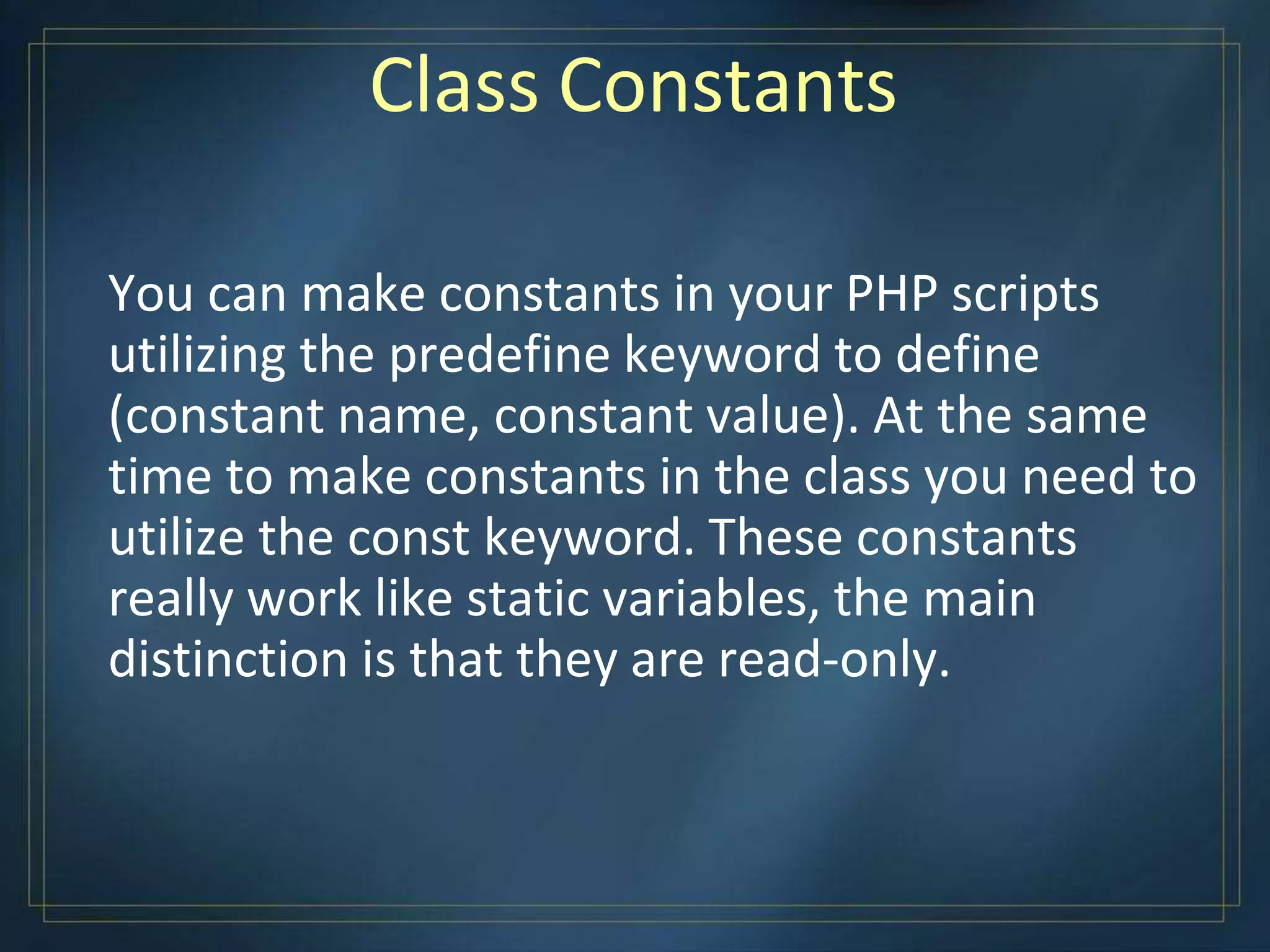 Class Constants
You can make constants in your PHP scripts
utilizing the predefine keyword to define
(constant name, constant value). At the same
time to make constants in the class you need to
utilize the const keyword. These constants
really work like static variables, the main
distinction is that they are read-only.
 