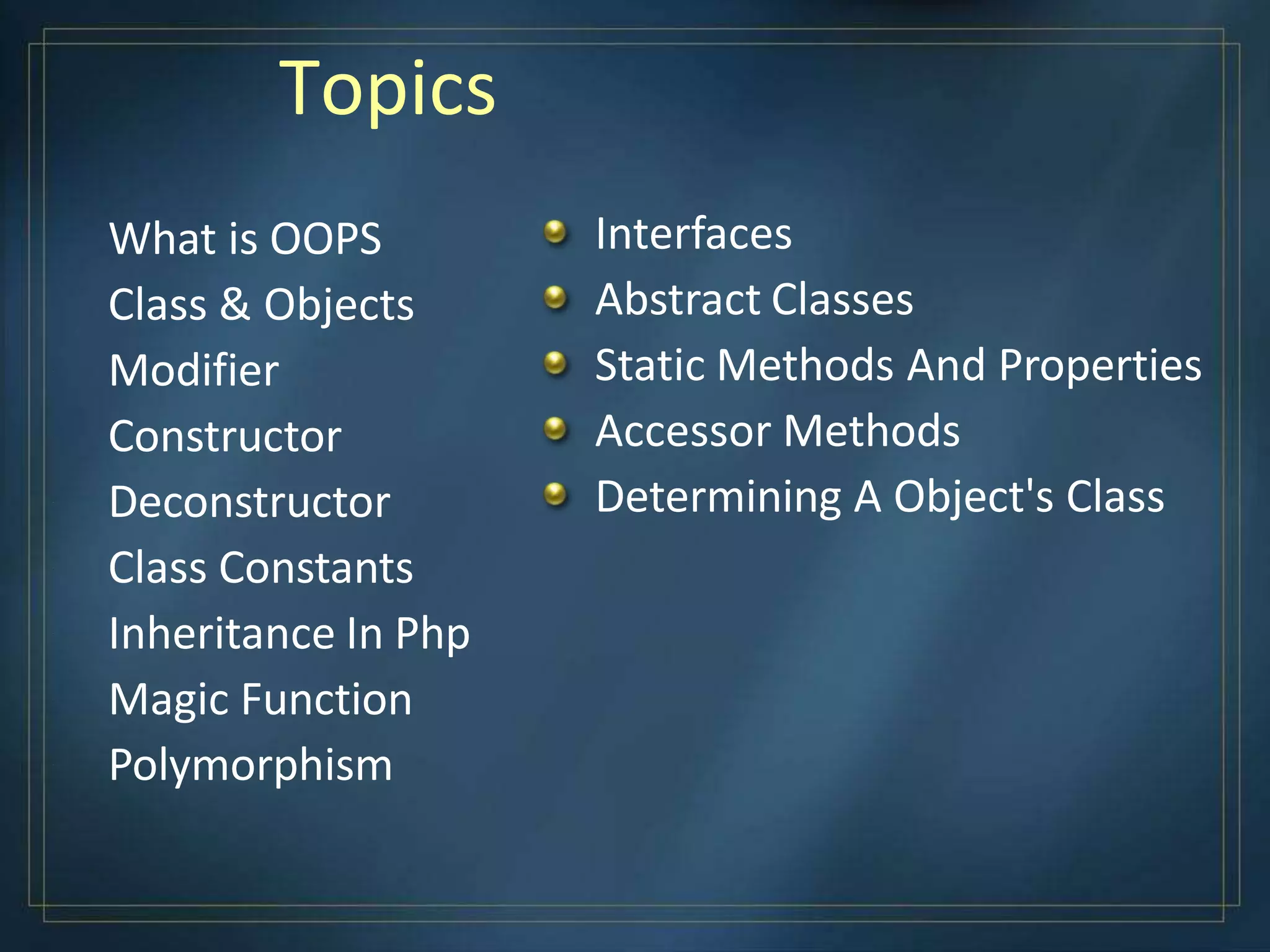 Topics
What is OOPS
Class & Objects
Modifier
Constructor
Deconstructor
Class Constants
Inheritance In Php
Magic Function
Polymorphism
Interfaces
Abstract Classes
Static Methods And Properties
Accessor Methods
Determining A Object's Class
 