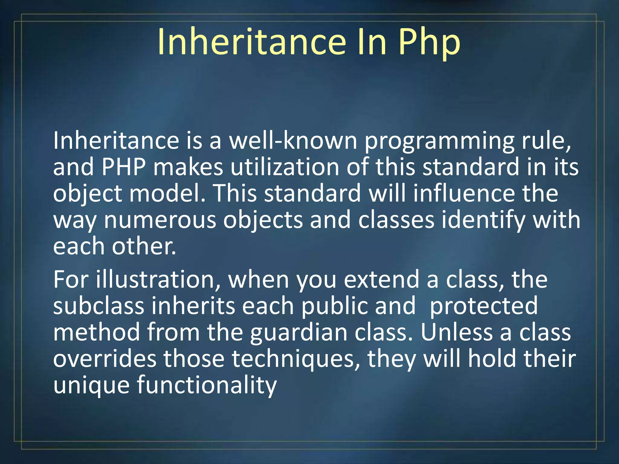 Inheritance In Php
Inheritance is a well-known programming rule,
and PHP makes utilization of this standard in its
object model. This standard will influence the
way numerous objects and classes identify with
each other.
For illustration, when you extend a class, the
subclass inherits each public and protected
method from the guardian class. Unless a class
overrides those techniques, they will hold their
unique functionality
 