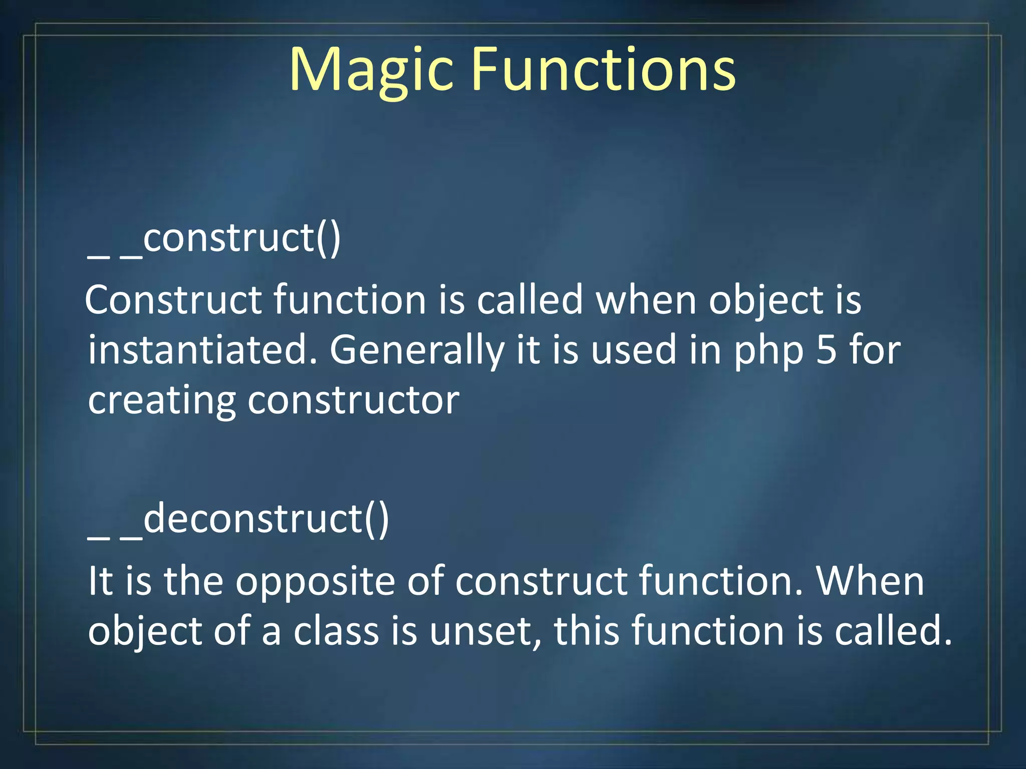 Magic Functions
_ _construct()
Construct function is called when object is
instantiated. Generally it is used in php 5 for
creating constructor
_ _deconstruct()
It is the opposite of construct function. When
object of a class is unset, this function is called.
 