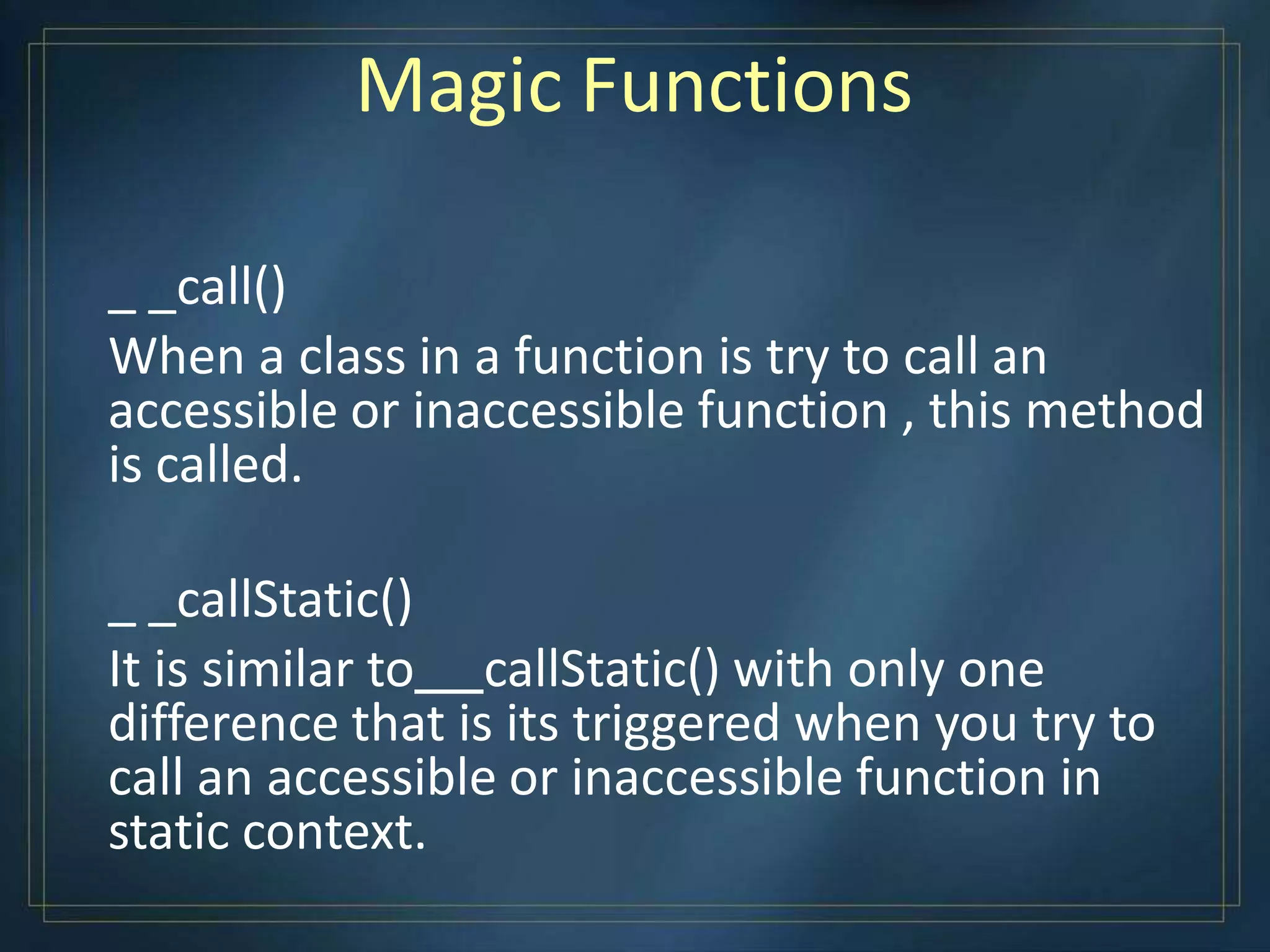 Magic Functions
_ _call()
When a class in a function is try to call an
accessible or inaccessible function , this method
is called.
_ _callStatic()
It is similar to callStatic() with only one
difference that is its triggered when you try to
call an accessible or inaccessible function in
static context.
 