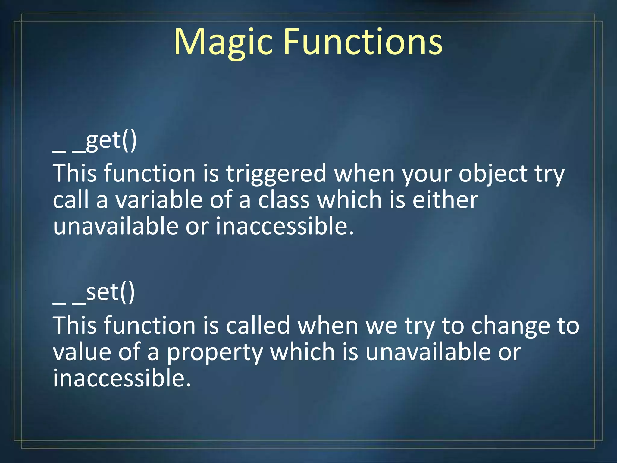 Magic Functions
_ _get()
This function is triggered when your object try
call a variable of a class which is either
unavailable or inaccessible.
_ _set()
This function is called when we try to change to
value of a property which is unavailable or
inaccessible.
 
