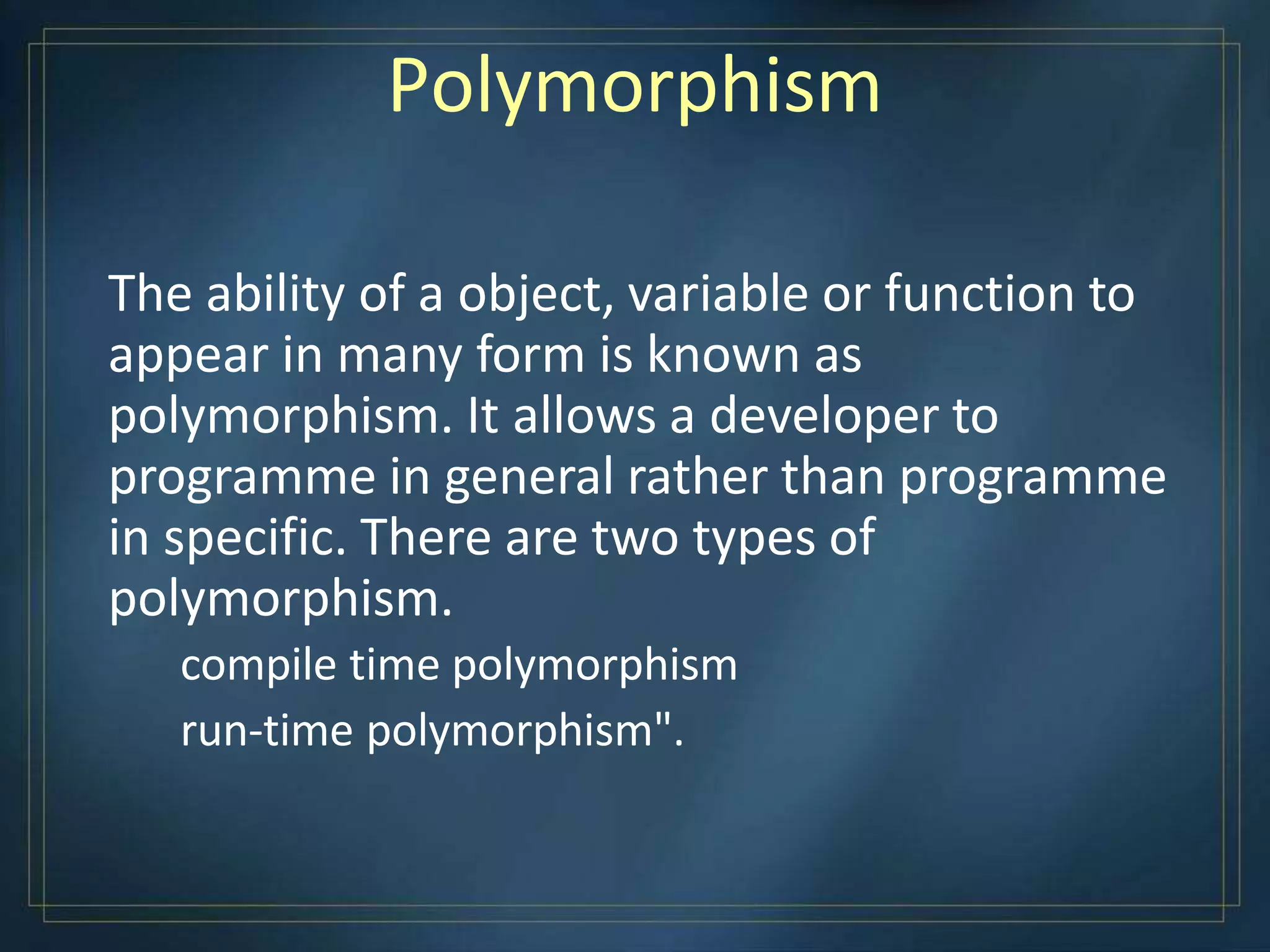 Polymorphism
The ability of a object, variable or function to
appear in many form is known as
polymorphism. It allows a developer to
programme in general rather than programme
in specific. There are two types of
polymorphism.
compile time polymorphism
run-time polymorphism".
 