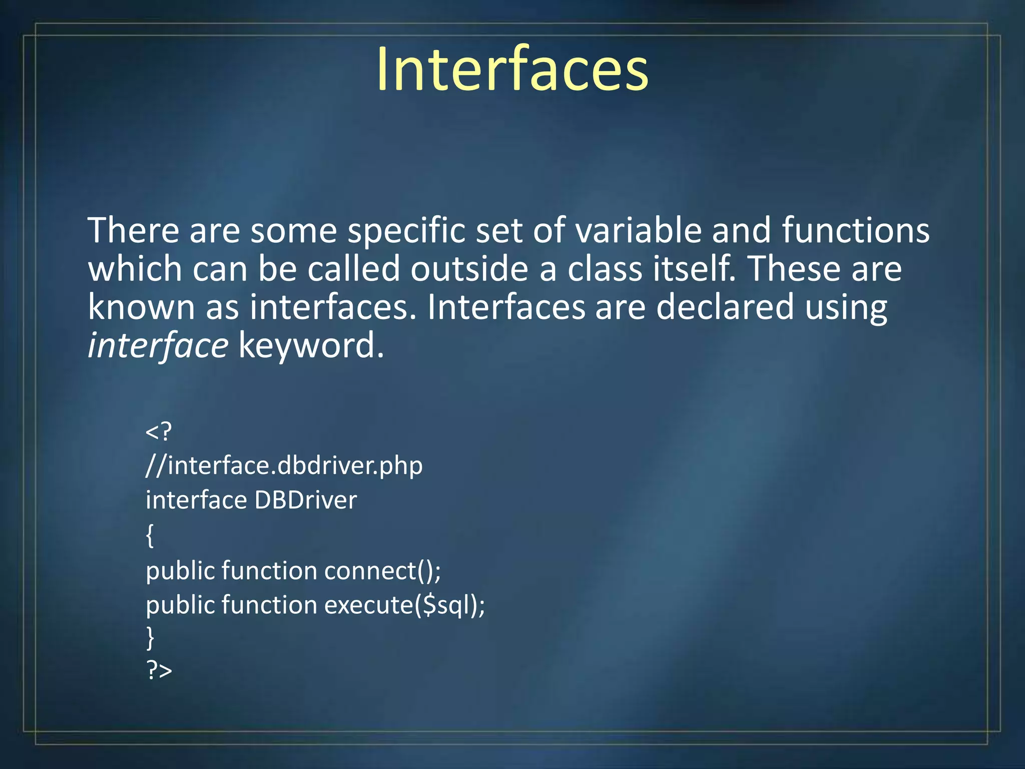 Interfaces
There are some specific set of variable and functions
which can be called outside a class itself. These are
known as interfaces. Interfaces are declared using
interface keyword.
<?
//interface.dbdriver.php
interface DBDriver
{
public function connect();
public function execute($sql);
}
?>
 