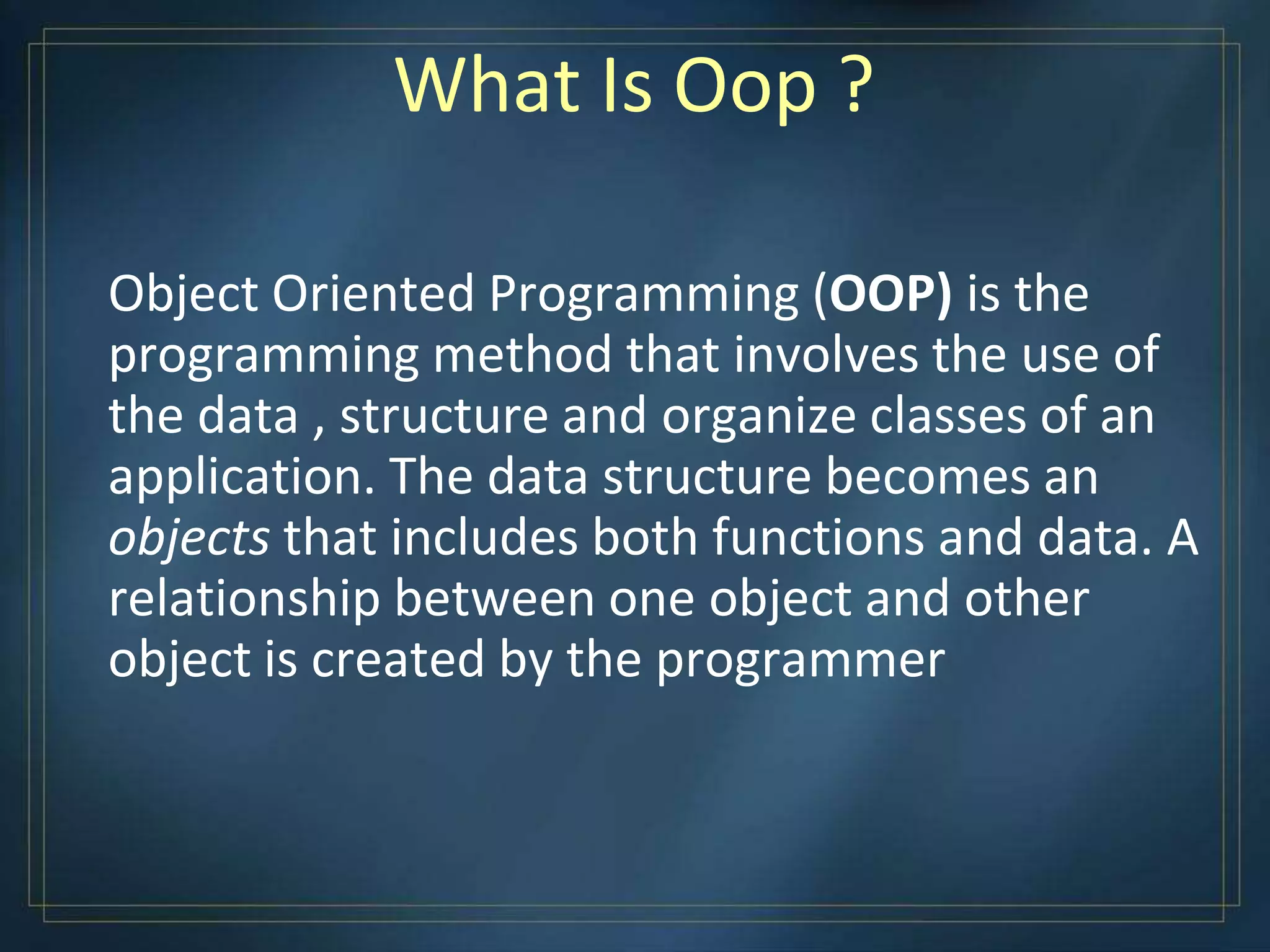 What Is Oop ?
Object Oriented Programming (OOP) is the
programming method that involves the use of
the data , structure and organize classes of an
application. The data structure becomes an
objects that includes both functions and data. A
relationship between one object and other
object is created by the programmer
 