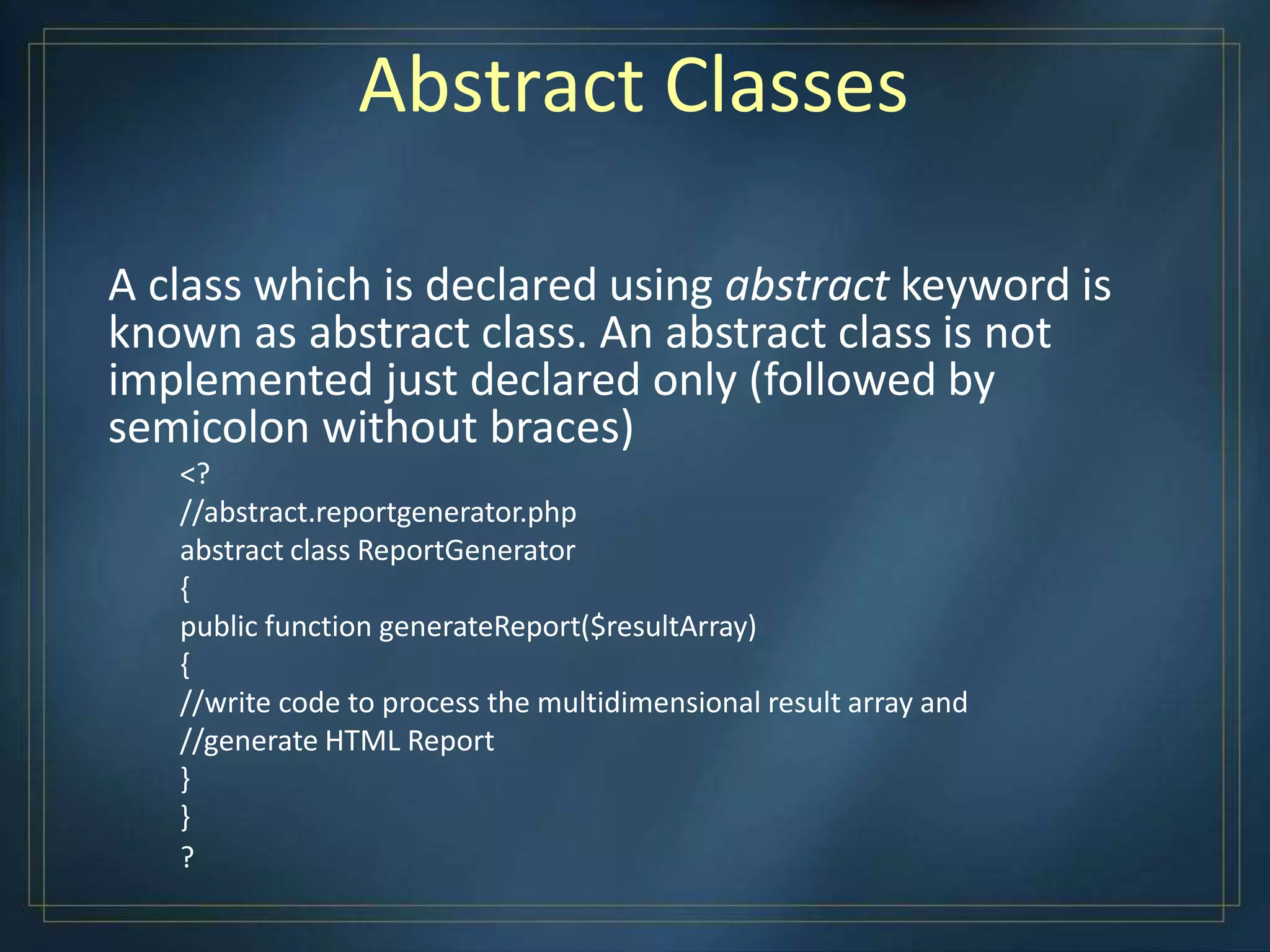 Abstract Classes
A class which is declared using abstract keyword is
known as abstract class. An abstract class is not
implemented just declared only (followed by
semicolon without braces)
<?
//abstract.reportgenerator.php
abstract class ReportGenerator
{
public function generateReport($resultArray)
{
//write code to process the multidimensional result array and
//generate HTML Report
}
}
?
 