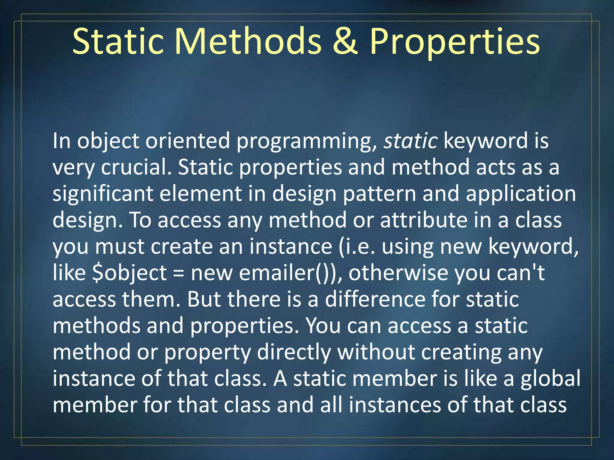 Static Methods & Properties
In object oriented programming, static keyword is
very crucial. Static properties and method acts as a
significant element in design pattern and application
design. To access any method or attribute in a class
you must create an instance (i.e. using new keyword,
like $object = new emailer()), otherwise you can't
access them. But there is a difference for static
methods and properties. You can access a static
method or property directly without creating any
instance of that class. A static member is like a global
member for that class and all instances of that class
 