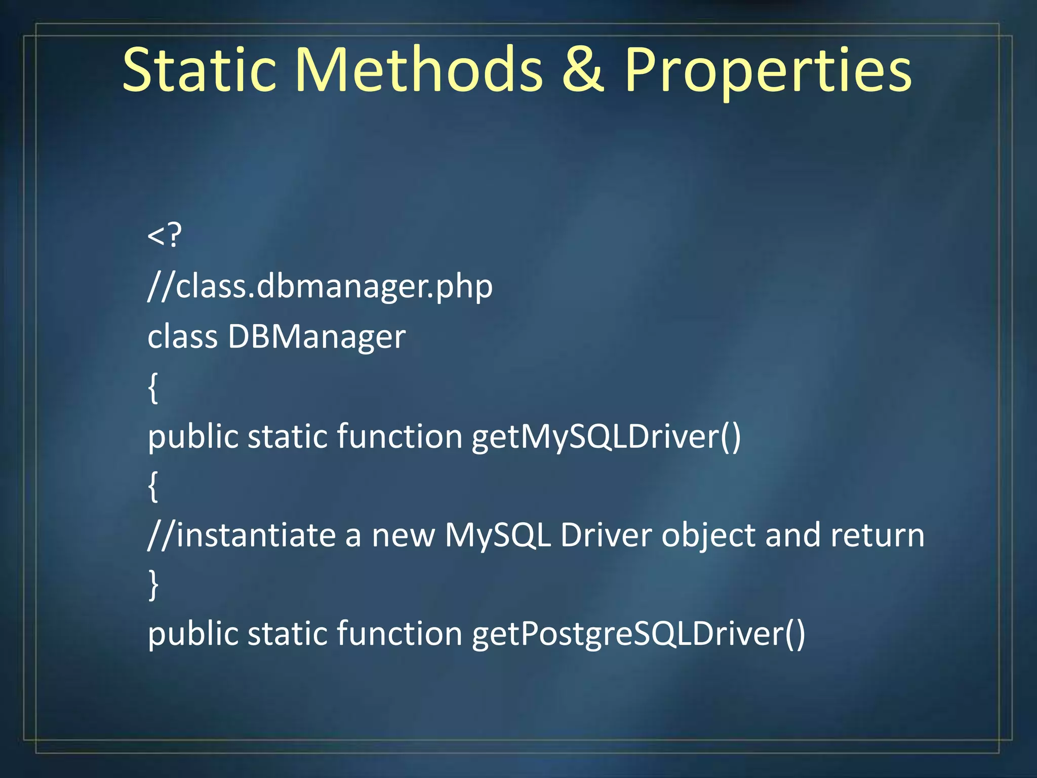Static Methods & Properties
<?
//class.dbmanager.php
class DBManager
{
public static function getMySQLDriver()
{
//instantiate a new MySQL Driver object and return
}
public static function getPostgreSQLDriver()
 