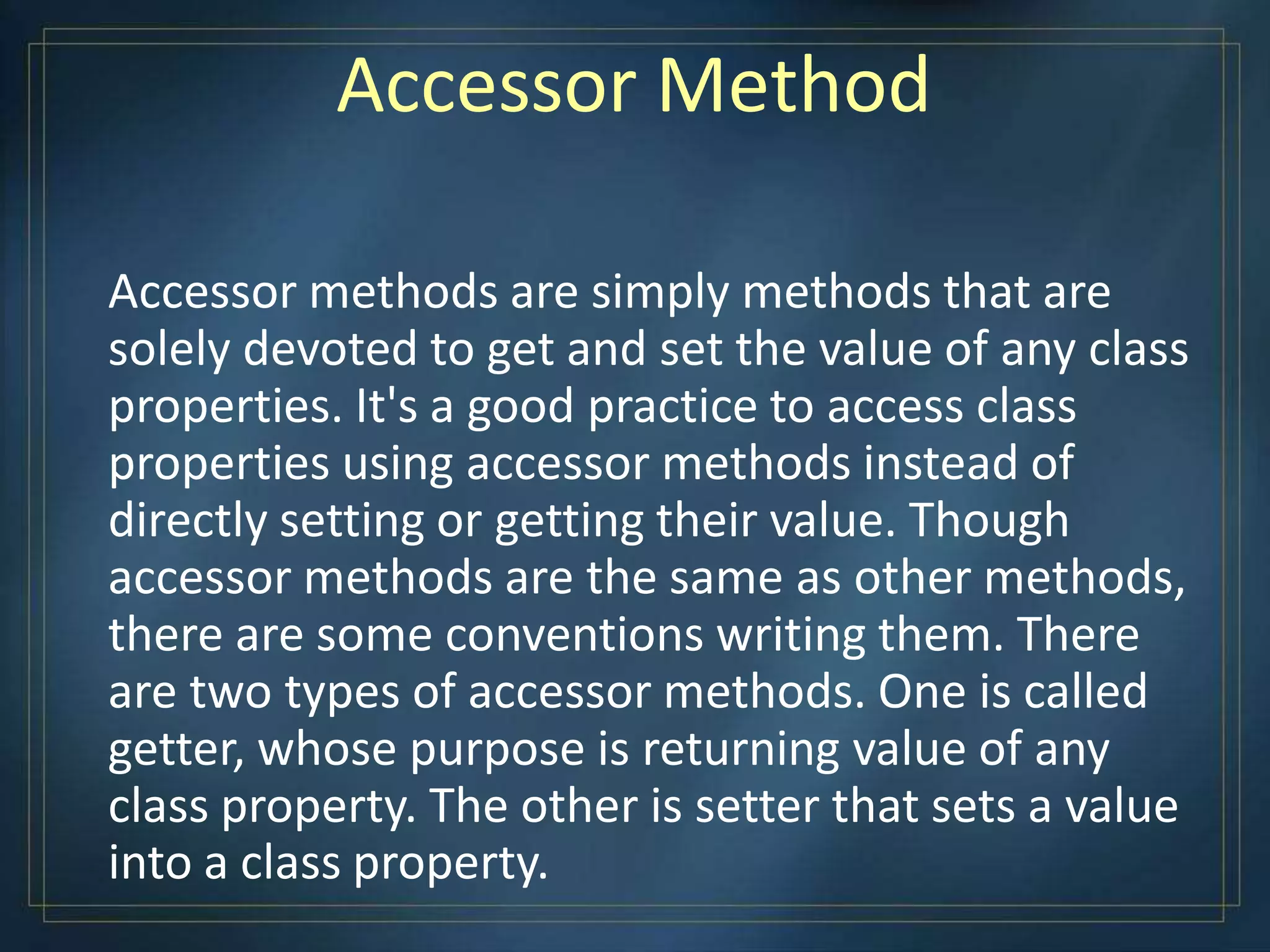 Accessor Method
Accessor methods are simply methods that are
solely devoted to get and set the value of any class
properties. It's a good practice to access class
properties using accessor methods instead of
directly setting or getting their value. Though
accessor methods are the same as other methods,
there are some conventions writing them. There
are two types of accessor methods. One is called
getter, whose purpose is returning value of any
class property. The other is setter that sets a value
into a class property.
 