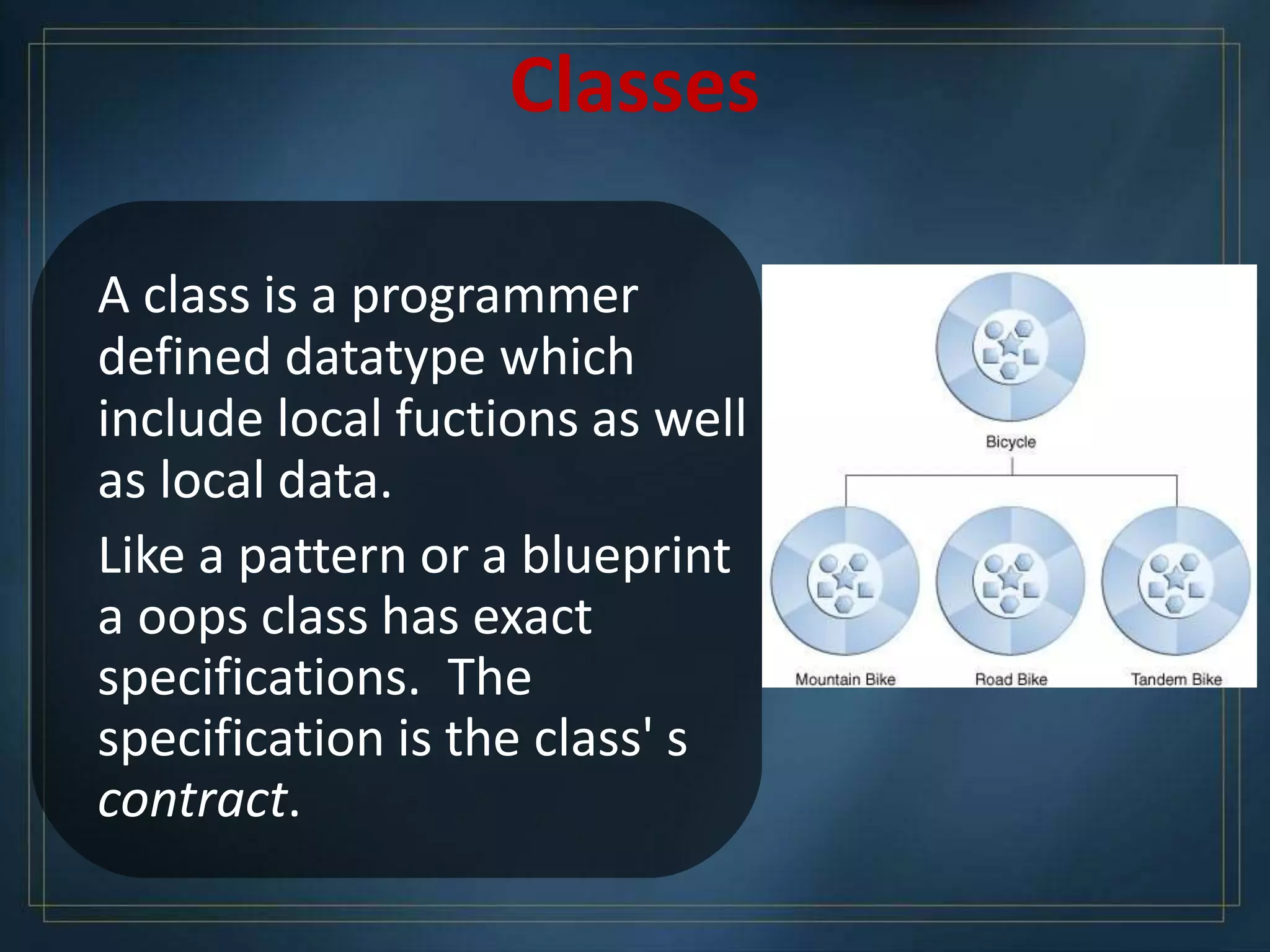 Classes
A class is a programmer
defined datatype which
include local fuctions as well
as local data.
Like a pattern or a blueprint
a oops class has exact
specifications. The
specification is the class' s
contract.
 