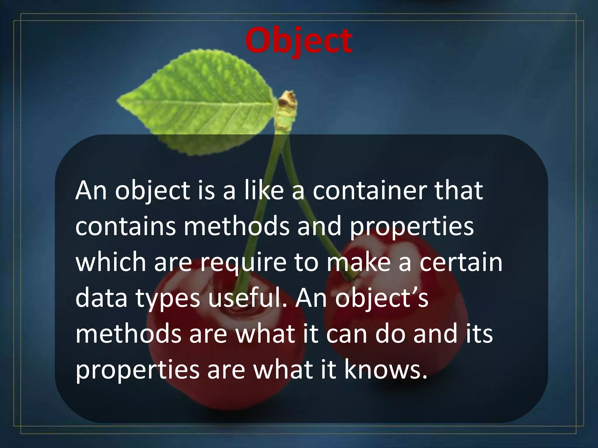 An object is a like a container that
contains methods and properties
which are require to make a certain
data types useful. An object’s
methods are what it can do and its
properties are what it knows.
Object
 