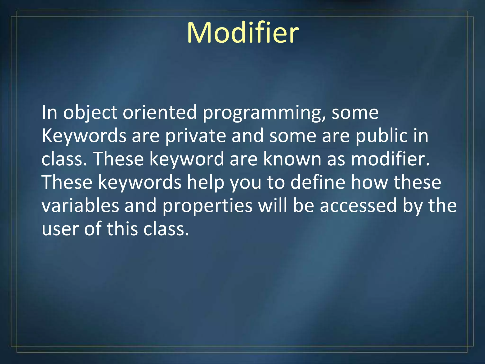 Modifier
In object oriented programming, some
Keywords are private and some are public in
class. These keyword are known as modifier.
These keywords help you to define how these
variables and properties will be accessed by the
user of this class.
 