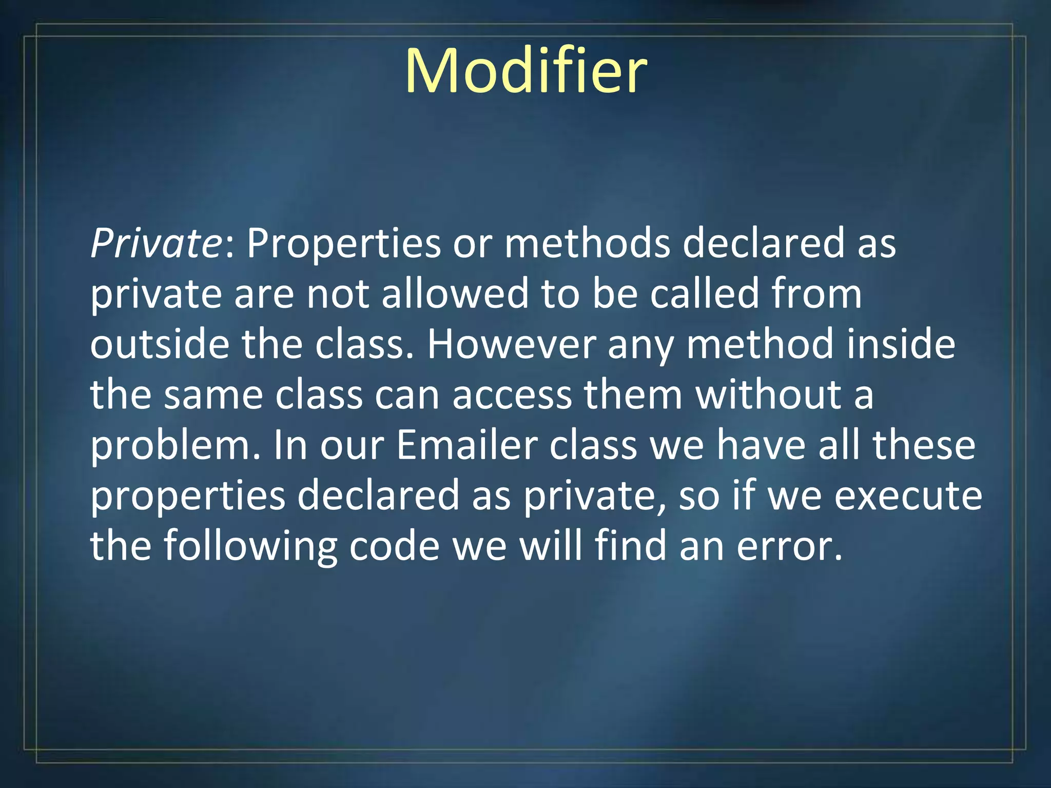 Modifier
Private: Properties or methods declared as
private are not allowed to be called from
outside the class. However any method inside
the same class can access them without a
problem. In our Emailer class we have all these
properties declared as private, so if we execute
the following code we will find an error.
 
