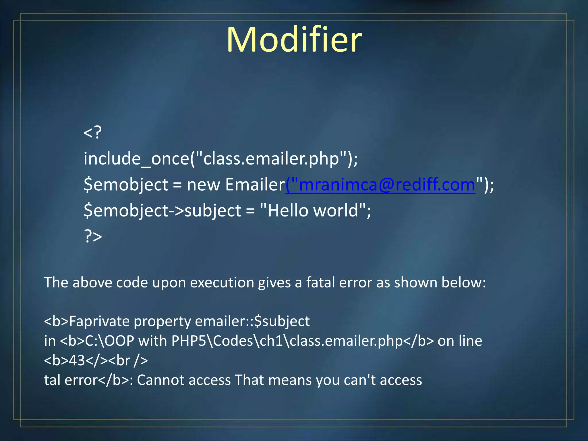 Modifier
<?
include_once("class.emailer.php");
$emobject = new Emailer("mranimca@rediff.com");
$emobject->subject = "Hello world";
?>
The above code upon execution gives a fatal error as shown below:
<b>Faprivate property emailer::$subject
in <b>C:OOP with PHP5Codesch1class.emailer.php</b> on line
<b>43</><br />
tal error</b>: Cannot access That means you can't access
 
