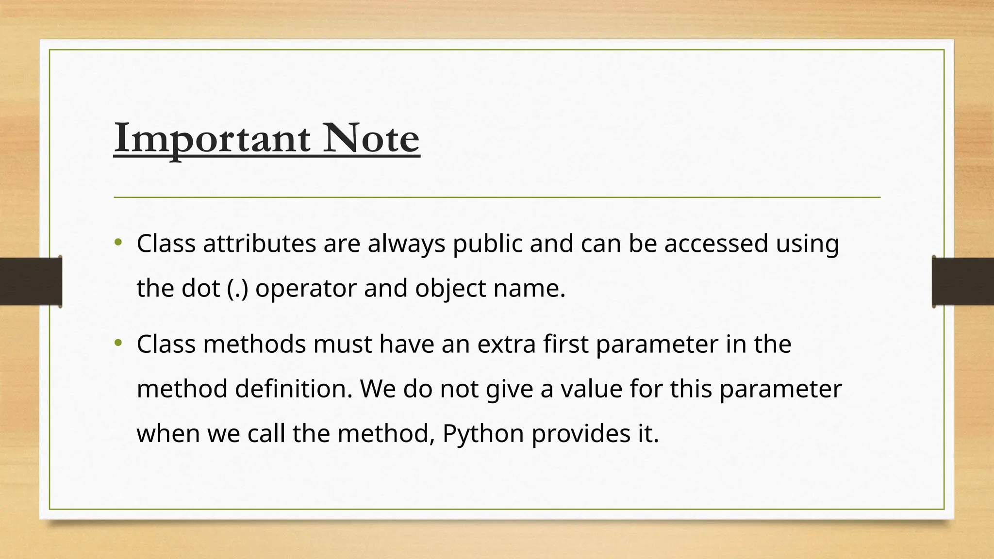Important Note
• Class attributes are always public and can be accessed using
the dot (.) operator and object name.
• Class methods must have an extra first parameter in the
method definition. We do not give a value for this parameter
when we call the method, Python provides it.
 
