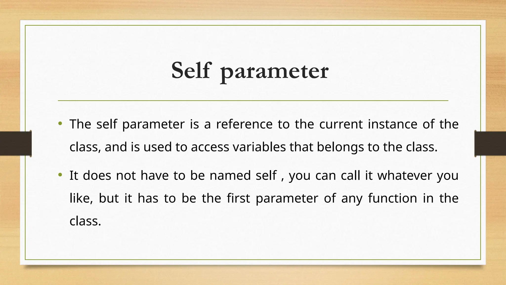 Self parameter
• The self parameter is a reference to the current instance of the
class, and is used to access variables that belongs to the class.
• It does not have to be named self , you can call it whatever you
like, but it has to be the first parameter of any function in the
class.
 
