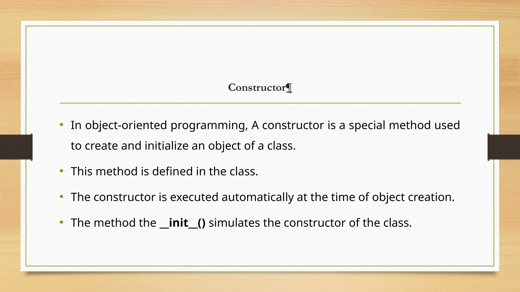 Constructor¶
• In object-oriented programming, A constructor is a special method used
to create and initialize an object of a class.
• This method is defined in the class.
• The constructor is executed automatically at the time of object creation.
• The method the __init__() simulates the constructor of the class.
 