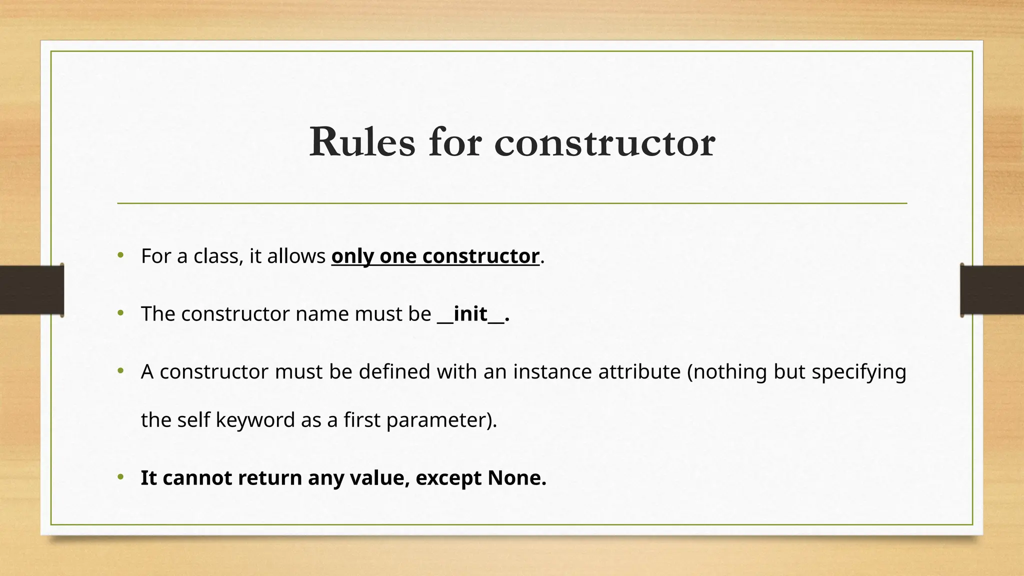 Rules for constructor
• For a class, it allows only one constructor.
• The constructor name must be __init__.
• A constructor must be defined with an instance attribute (nothing but specifying
the self keyword as a first parameter).
• It cannot return any value, except None.
 