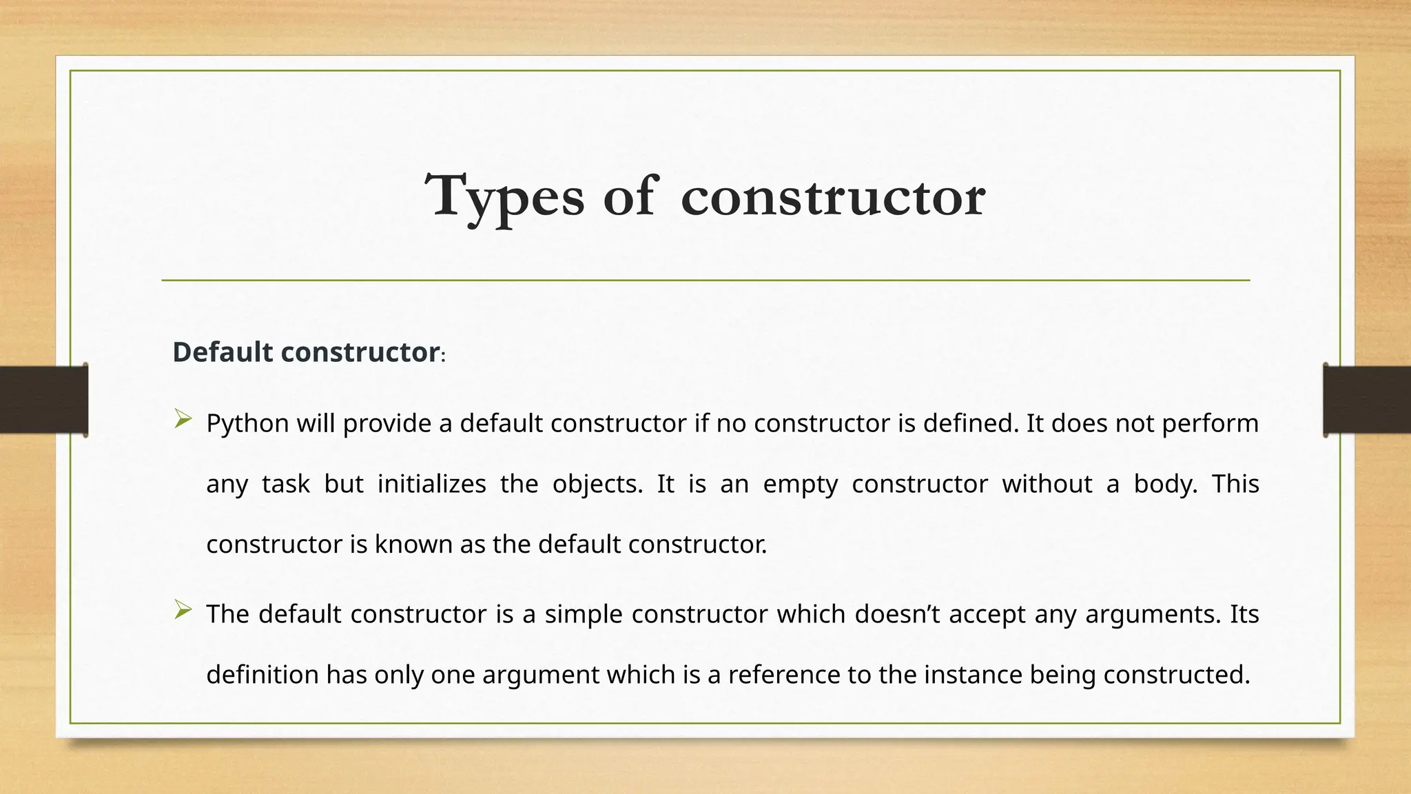 Types of constructor
Default constructor:
 Python will provide a default constructor if no constructor is defined. It does not perform
any task but initializes the objects. It is an empty constructor without a body. This
constructor is known as the default constructor.
 The default constructor is a simple constructor which doesn’t accept any arguments. Its
definition has only one argument which is a reference to the instance being constructed.
 