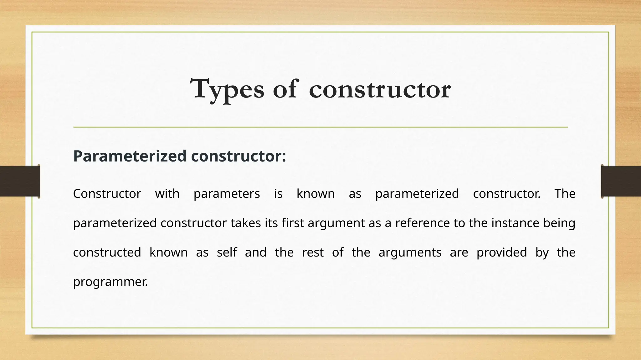 Types of constructor
Parameterized constructor:
Constructor with parameters is known as parameterized constructor. The
parameterized constructor takes its first argument as a reference to the instance being
constructed known as self and the rest of the arguments are provided by the
programmer.
 