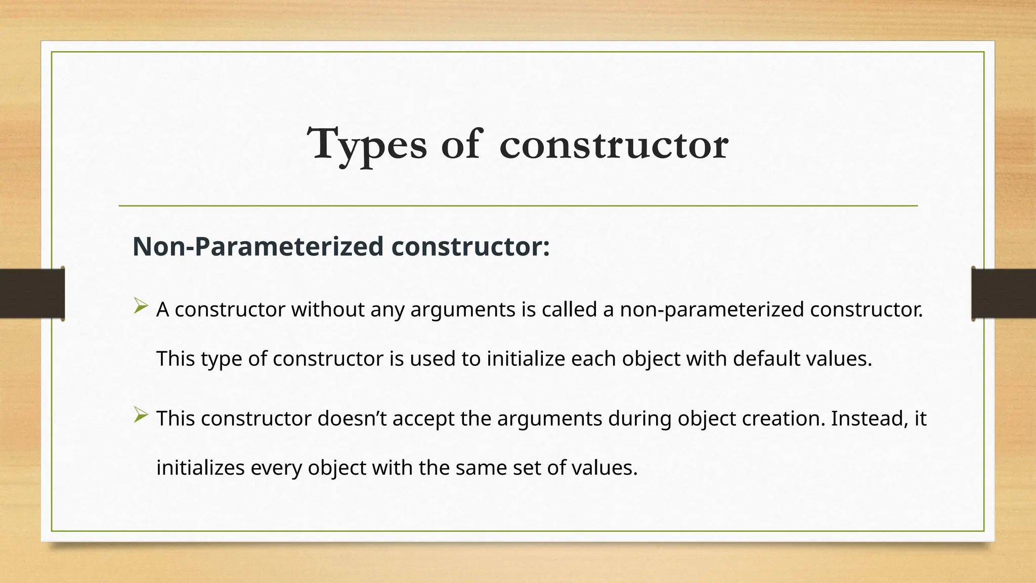 Types of constructor
Non-Parameterized constructor:
 A constructor without any arguments is called a non-parameterized constructor.
This type of constructor is used to initialize each object with default values.
 This constructor doesn’t accept the arguments during object creation. Instead, it
initializes every object with the same set of values.
 