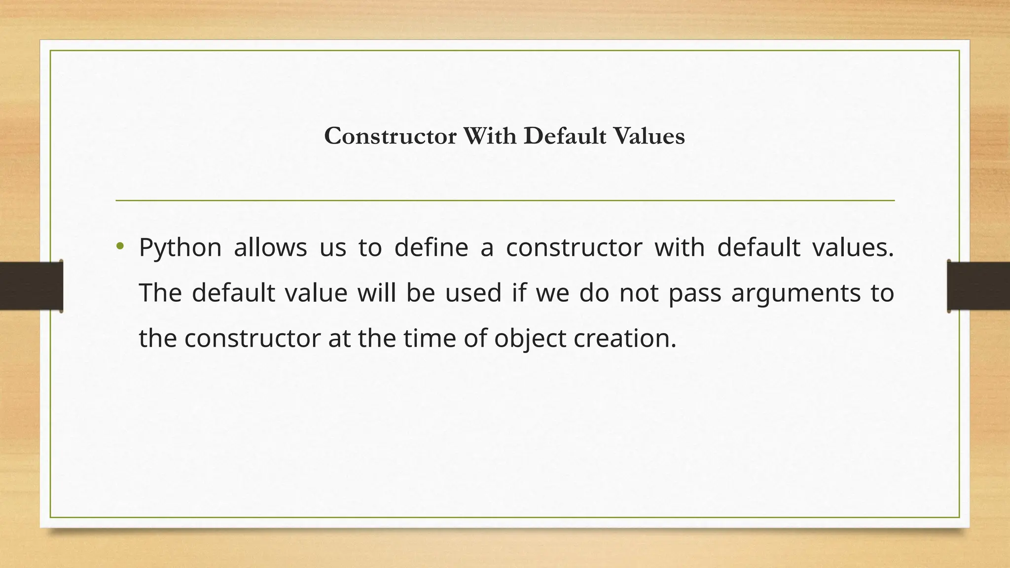 Constructor With Default Values
• Python allows us to define a constructor with default values.
The default value will be used if we do not pass arguments to
the constructor at the time of object creation.
 