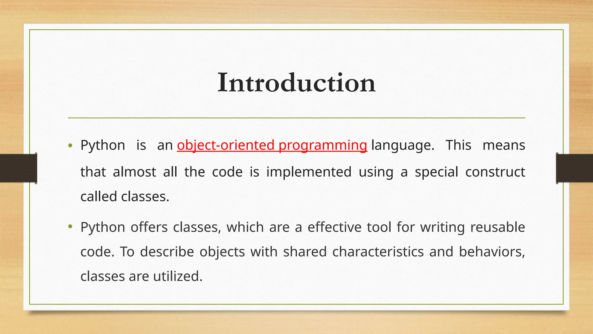 Introduction
• Python is an object-oriented programming language. This means
that almost all the code is implemented using a special construct
called classes.
• Python offers classes, which are a effective tool for writing reusable
code. To describe objects with shared characteristics and behaviors,
classes are utilized.
 