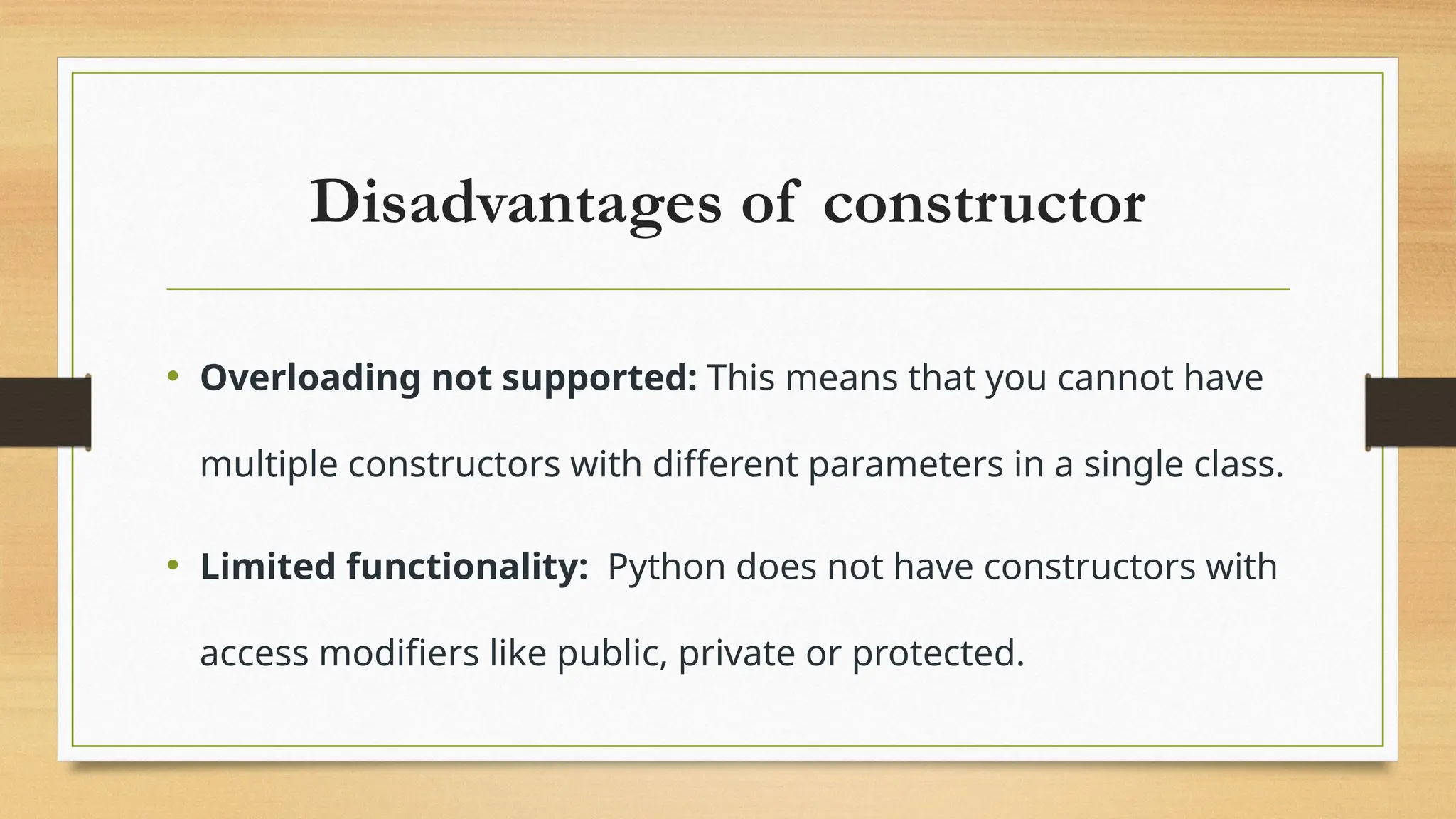 Disadvantages of constructor
• Overloading not supported: This means that you cannot have
multiple constructors with different parameters in a single class.
• Limited functionality: Python does not have constructors with
access modifiers like public, private or protected.
 