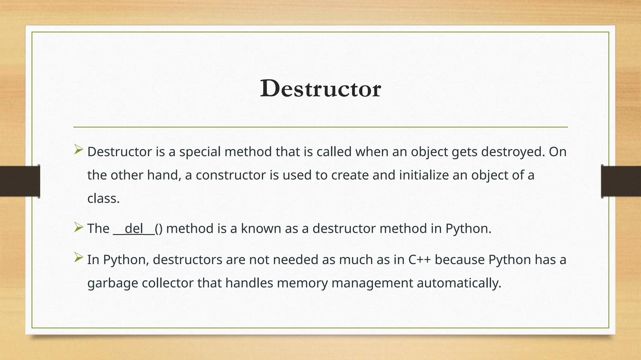 Destructor
 Destructor is a special method that is called when an object gets destroyed. On
the other hand, a constructor is used to create and initialize an object of a
class.
 The __del__() method is a known as a destructor method in Python.
 In Python, destructors are not needed as much as in C++ because Python has a
garbage collector that handles memory management automatically.
 
