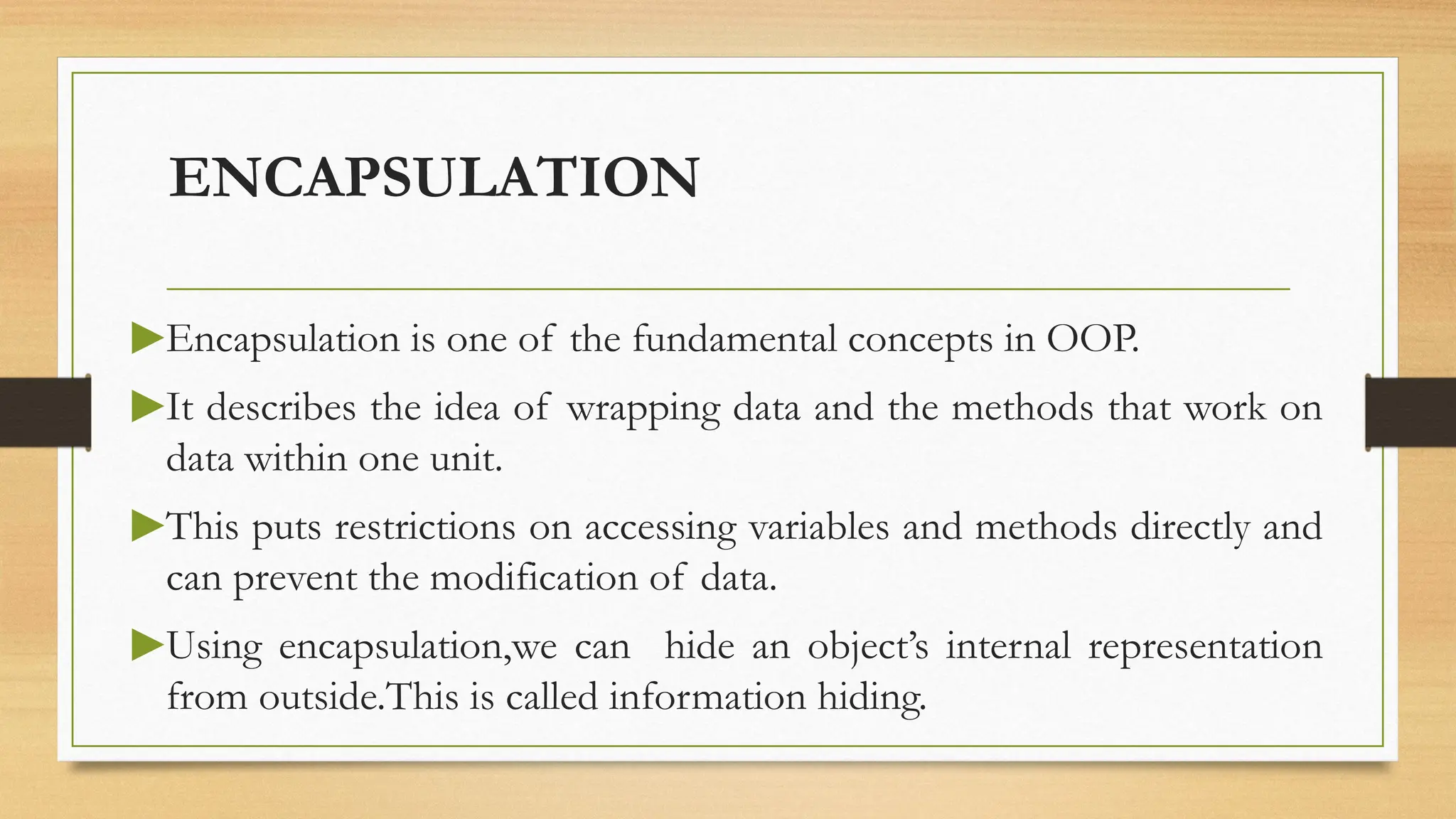 ENCAPSULATION
▶Encapsulation is one of the fundamental concepts in OOP.
▶It describes the idea of wrapping data and the methods that work on
data within one unit.
▶This puts restrictions on accessing variables and methods directly and
can prevent the modification of data.
▶Using encapsulation,we can hide an object’s internal representation
from outside.This is called information hiding.
 