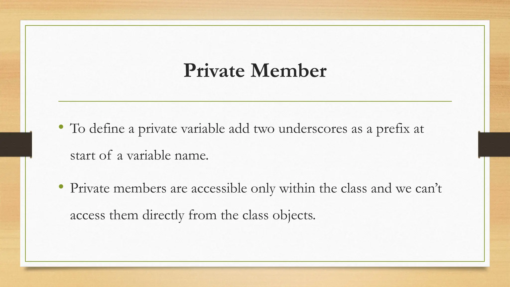 Private Member
• To define a private variable add two underscores as a prefix at
start of a variable name.
• Private members are accessible only within the class and we can’t
access them directly from the class objects.
 