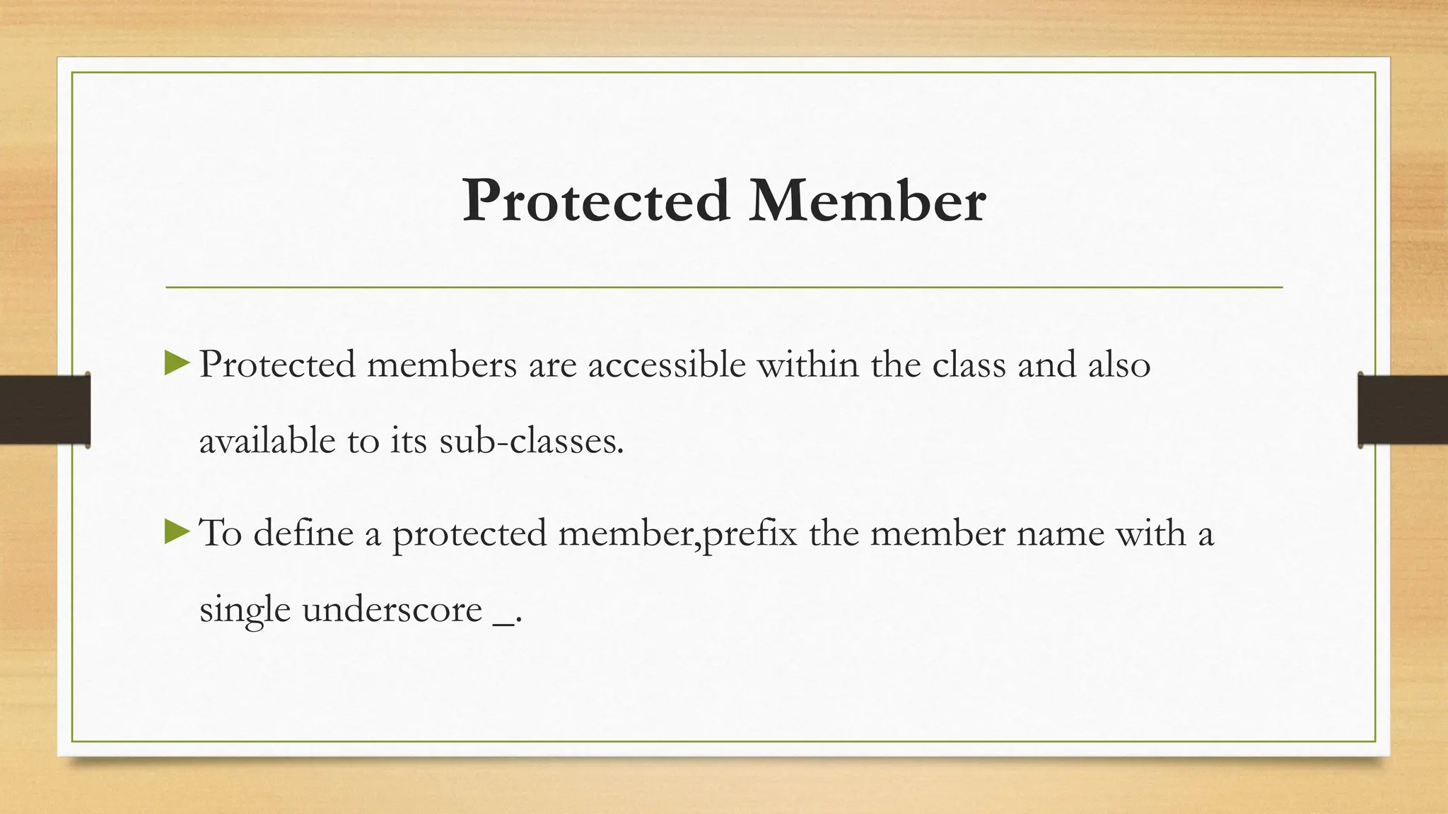 Protected Member
▶ Protected members are accessible within the class and also
available to its sub-classes.
▶ To define a protected member,prefix the member name with a
single underscore _.
 