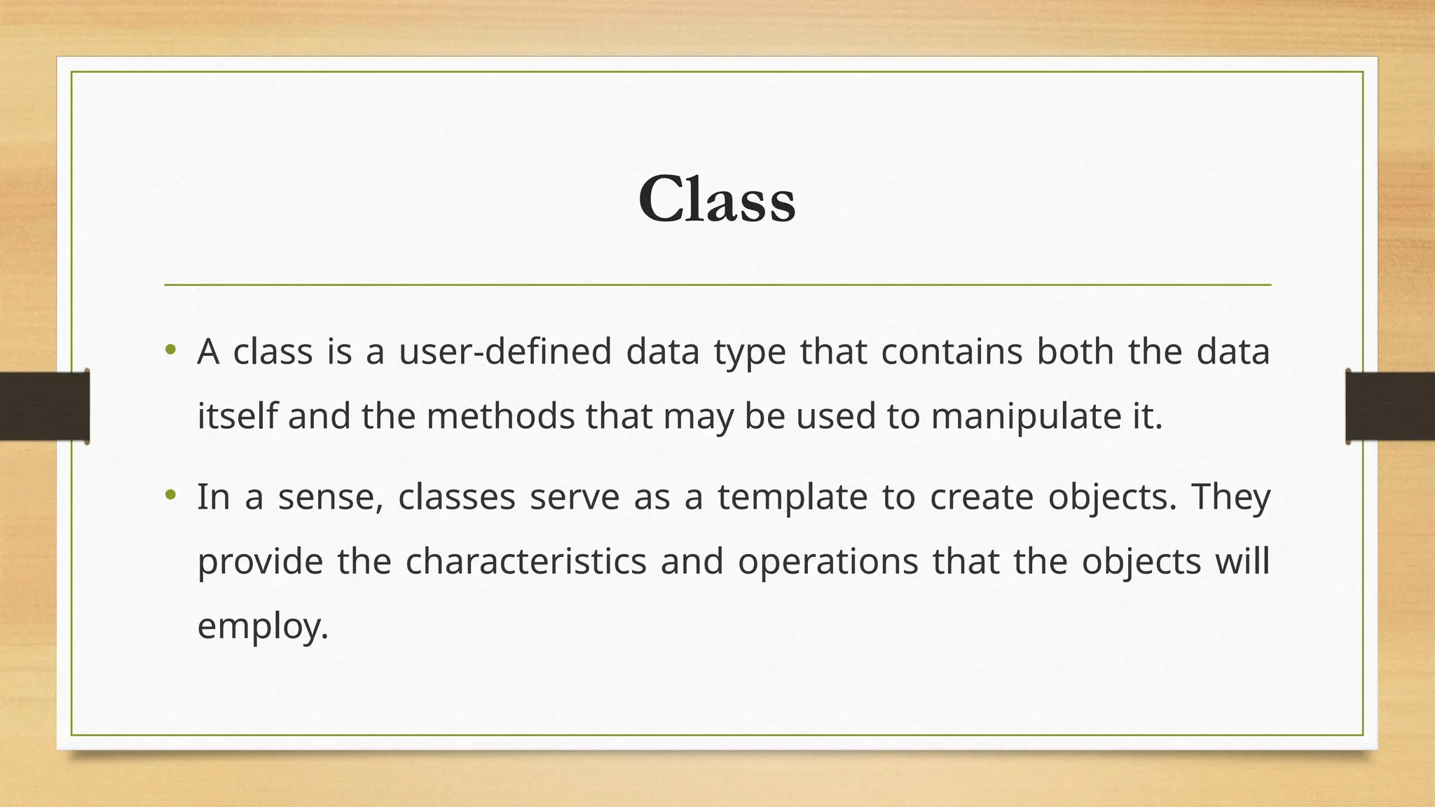 Class
• A class is a user-defined data type that contains both the data
itself and the methods that may be used to manipulate it.
• In a sense, classes serve as a template to create objects. They
provide the characteristics and operations that the objects will
employ.
 