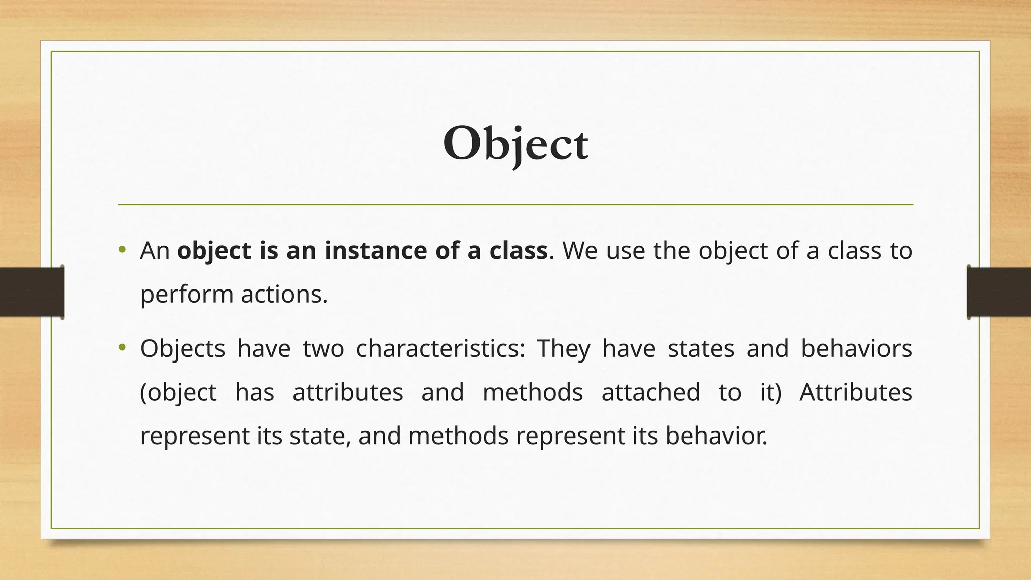 Object
• An object is an instance of a class. We use the object of a class to
perform actions.
• Objects have two characteristics: They have states and behaviors
(object has attributes and methods attached to it) Attributes
represent its state, and methods represent its behavior.
 