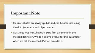 Important Note
• Class attributes are always public and can be accessed using
the dot (.) operator and object name.
• Class methods must have an extra first parameter in the
method definition. We do not give a value for this parameter
when we call the method, Python provides it.
 