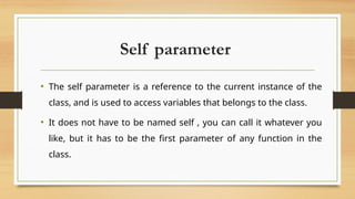 Self parameter
• The self parameter is a reference to the current instance of the
class, and is used to access variables that belongs to the class.
• It does not have to be named self , you can call it whatever you
like, but it has to be the first parameter of any function in the
class.
 