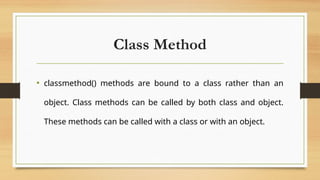 Class Method
• classmethod() methods are bound to a class rather than an
object. Class methods can be called by both class and object.
These methods can be called with a class or with an object.
 