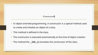 Constructor¶
• In object-oriented programming, A constructor is a special method used
to create and initialize an object of a class.
• This method is defined in the class.
• The constructor is executed automatically at the time of object creation.
• The method the __init__() simulates the constructor of the class.
 