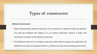 Types of constructor
Default constructor:
 Python will provide a default constructor if no constructor is defined. It does not perform
any task but initializes the objects. It is an empty constructor without a body. This
constructor is known as the default constructor.
 The default constructor is a simple constructor which doesn’t accept any arguments. Its
definition has only one argument which is a reference to the instance being constructed.
 